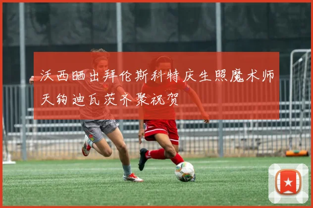 沃西晒出拜伦斯科特庆生照魔术师天钩迪瓦茨齐聚祝贺