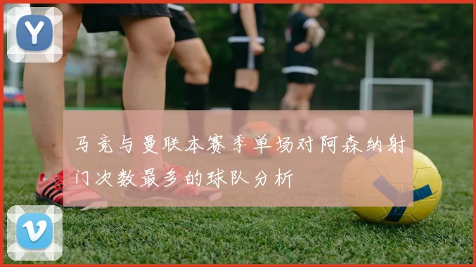 马竞与曼联本赛季单场对阿森纳射门次数最多的球队分析