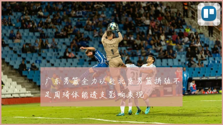 广东男篮全力以赴北京男篮拼劲不足周琦体能透支影响表现