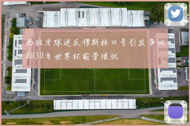 西班牙球迷反穆斯林口号引发争议2030年世界杯前景堪忧