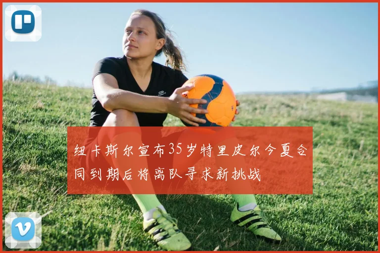 纽卡斯尔宣布35岁特里皮尔今夏合同到期后将离队寻求新挑战