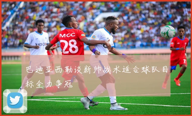 巴迪亚西勒谈新帅战术适合球队目标全力争冠