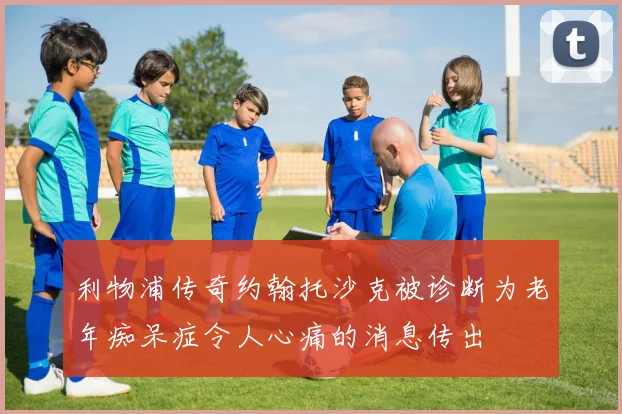 利物浦传奇约翰托沙克被诊断为老年痴呆症令人心痛的消息传出