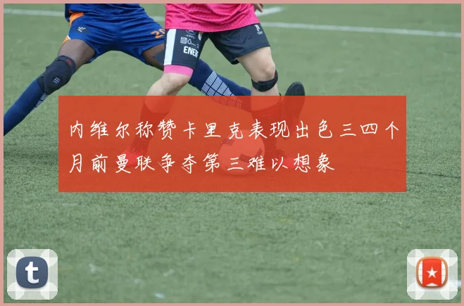 内维尔称赞卡里克表现出色三四个月前曼联争夺第三难以想象