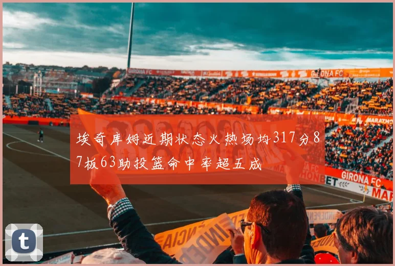 埃奇库姆近期状态火热场均317分87板63助投篮命中率超五成