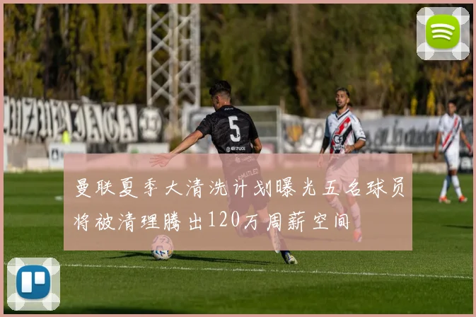 曼联夏季大清洗计划曝光五名球员将被清理腾出120万周薪空间