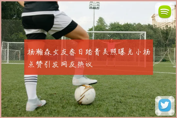 杨瀚森女友春日踏青美照曝光小杨点赞引发网友热议