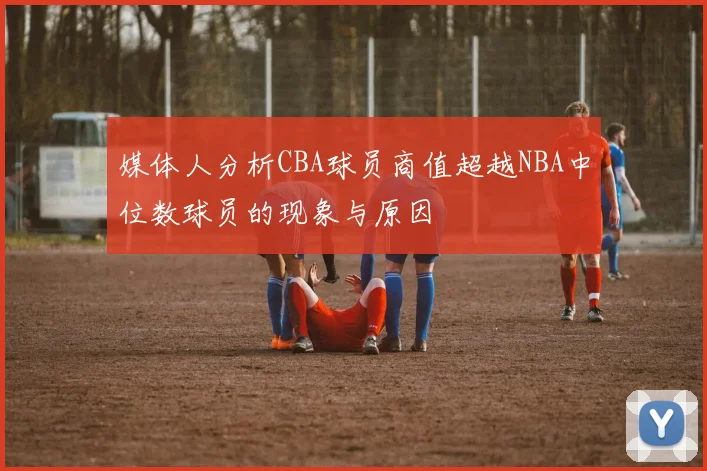 媒体人分析CBA球员商值超越NBA中位数球员的现象与原因