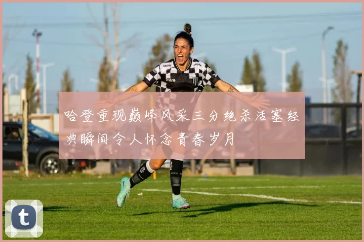 哈登重现巅峰风采三分绝杀活塞经典瞬间令人怀念青春岁月