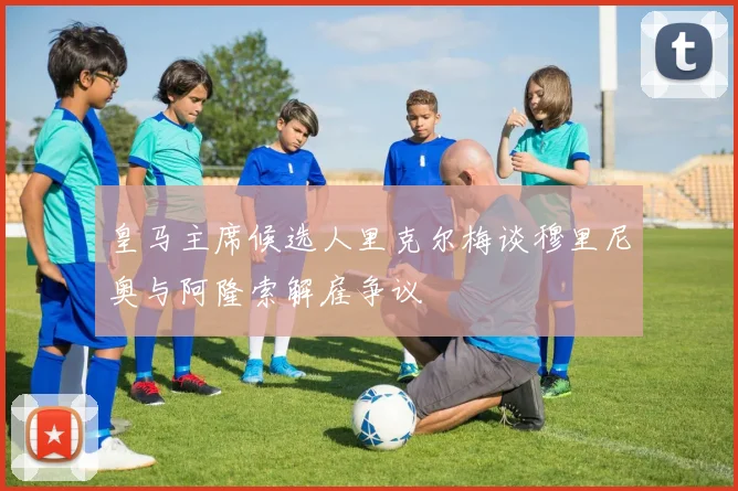 皇马主席候选人里克尔梅谈穆里尼奥与阿隆索解雇争议