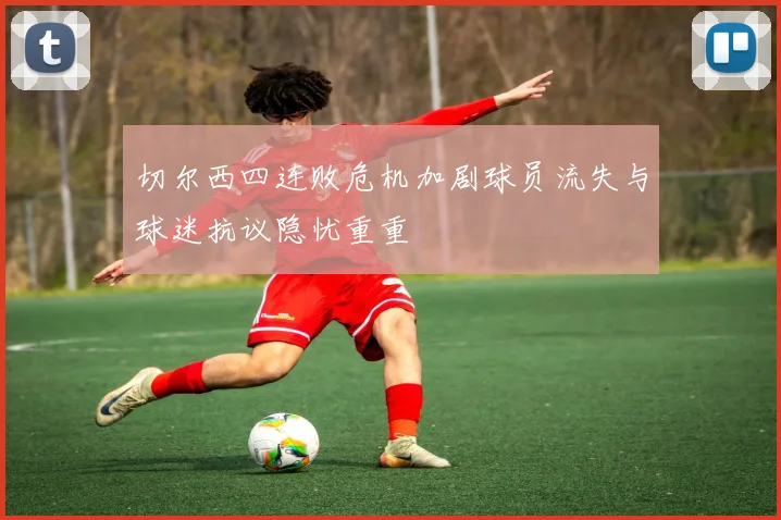 切尔西四连败危机加剧球员流失与球迷抗议隐忧重重