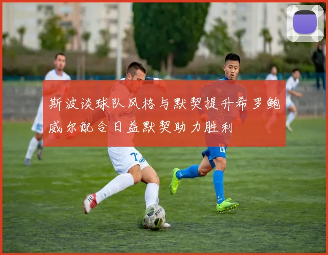 斯波谈球队风格与默契提升希罗鲍威尔配合日益默契助力胜利