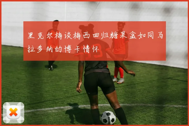 里克尔梅谈梅西回归糖果盒如同马拉多纳的博卡情怀