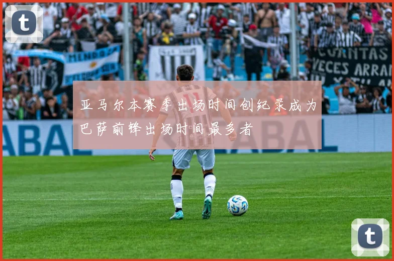 亚马尔本赛季出场时间创纪录成为巴萨前锋出场时间最多者