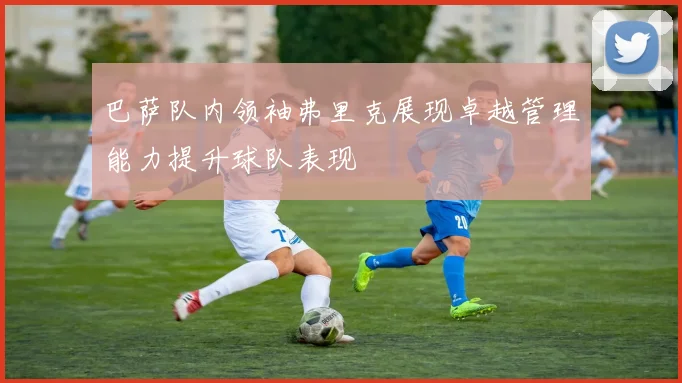 巴萨队内领袖弗里克展现卓越管理能力提升球队表现