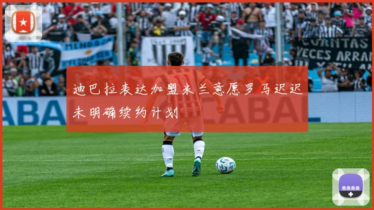 迪巴拉表达加盟米兰意愿罗马迟迟未明确续约计划