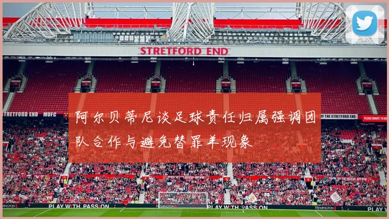 阿尔贝蒂尼谈足球责任归属强调团队合作与避免替罪羊现象