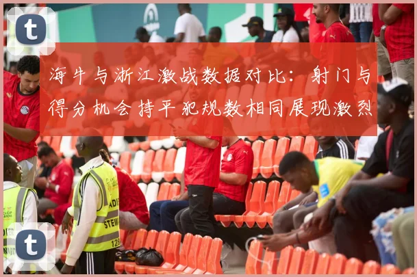 海牛与浙江激战数据对比：射门与得分机会持平犯规数相同展现激烈竞争