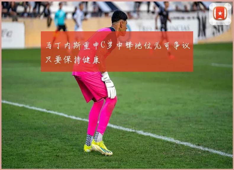 马丁内斯重申C罗中锋地位无可争议只要保持健康