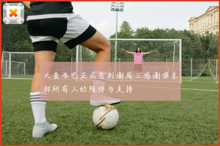 大查洛巴正式告别谢周三感谢俱乐部所有人的陪伴与支持