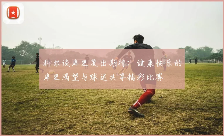 科尔谈库里复出期待：健康快乐的库里渴望与球迷共享精彩比赛