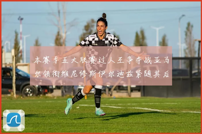 本赛季五大联赛过人王争夺战亚马尔领衔维尼修斯伊尔迪兹紧随其后