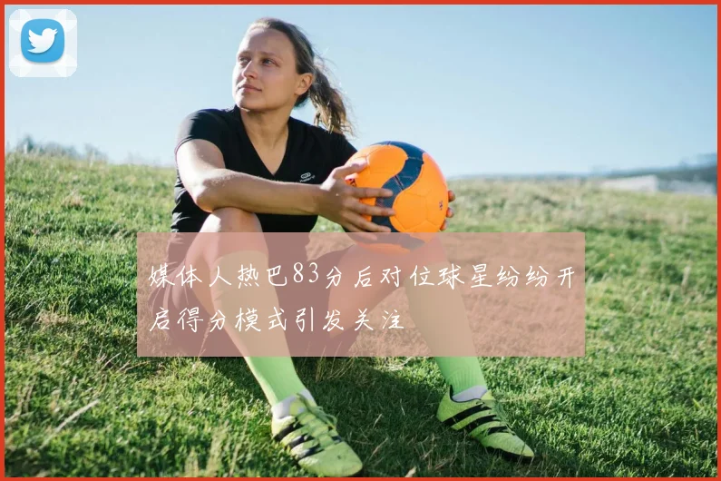 媒体人热巴83分后对位球星纷纷开启得分模式引发关注